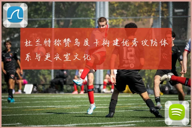 杜兰特称赞乌度卡构建优秀攻防体系与更衣室文化