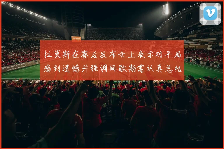 拉莫斯在赛后发布会上表示对平局感到遗憾并强调间歇期需认真总结