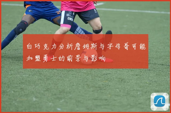 白巧克力分析詹姆斯与字母哥可能加盟勇士的前景与影响