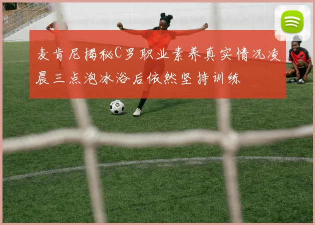 麦肯尼揭秘C罗职业素养真实情况凌晨三点泡冰浴后依然坚持训练