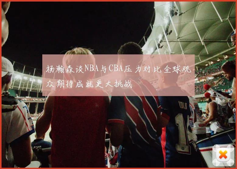 杨瀚森谈NBA与CBA压力对比全球观众期待成就更大挑战
