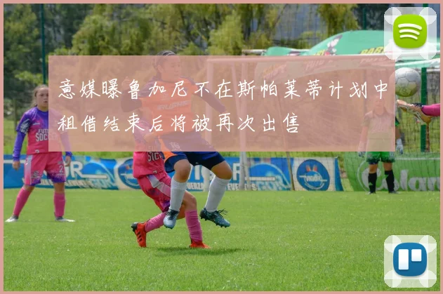 意媒曝鲁加尼不在斯帕莱蒂计划中租借结束后将被再次出售