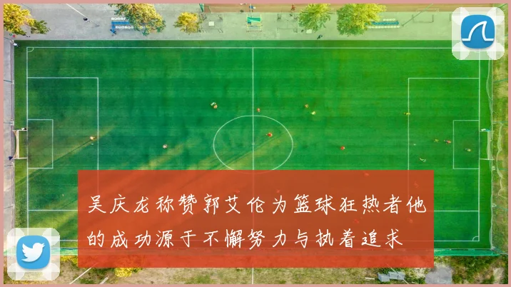 吴庆龙称赞郭艾伦为篮球狂热者他的成功源于不懈努力与执着追求