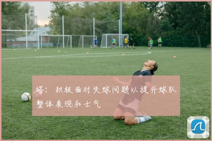 塔：积极面对失球问题以提升球队整体表现和士气