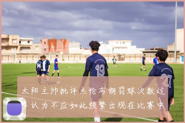 太阳主帅批评杰伦布朗罚球次数过多认为不应如此频繁出现在比赛中
