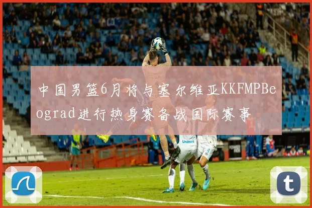 中国男篮6月将与塞尔维亚KKFMPBeograd进行热身赛备战国际赛事