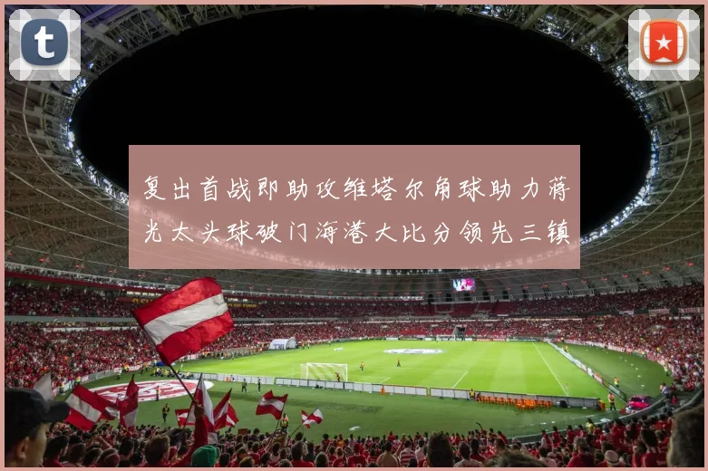复出首战即助攻维塔尔角球助力蒋光太头球破门海港大比分领先三镇