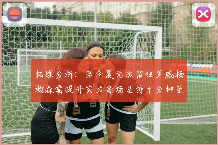 拓媒分析：若今夏无法留住罗威杨瀚森需提升实力每场坚持十分钟至关重要