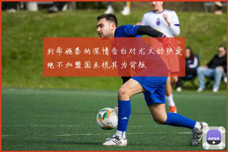 利希施泰纳深情告白对尤文的热爱绝不加盟国米视其为背叛