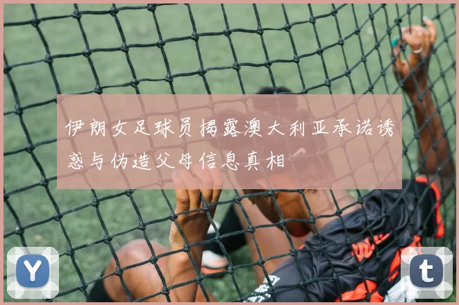 伊朗女足球员揭露澳大利亚承诺诱惑与伪造父母信息真相