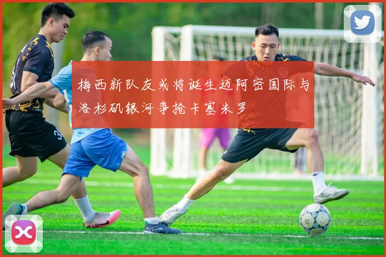 梅西新队友或将诞生迈阿密国际与洛杉矶银河争抢卡塞米罗