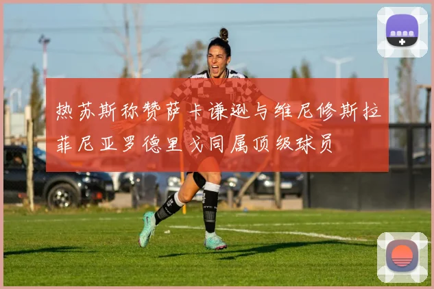 热苏斯称赞萨卡谦逊与维尼修斯拉菲尼亚罗德里戈同属顶级球员