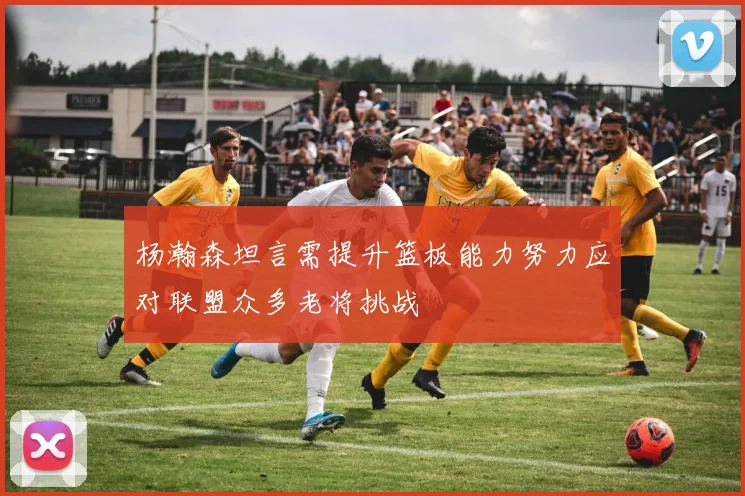 杨瀚森坦言需提升篮板能力努力应对联盟众多老将挑战