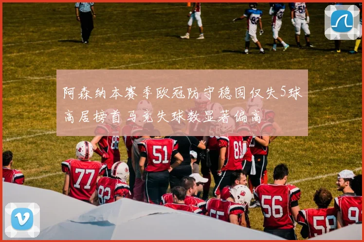 阿森纳本赛季欧冠防守稳固仅失5球高居榜首马竞失球数显著偏高