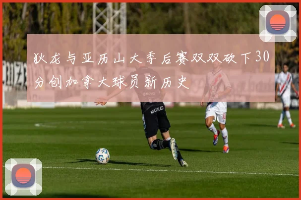 狄龙与亚历山大季后赛双双砍下30分创加拿大球员新历史