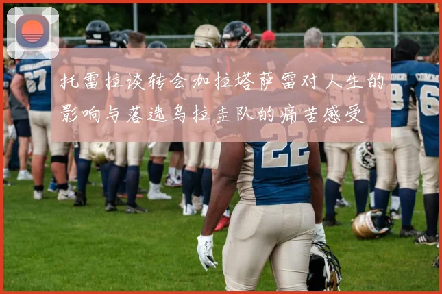 托雷拉谈转会加拉塔萨雷对人生的影响与落选乌拉圭队的痛苦感受