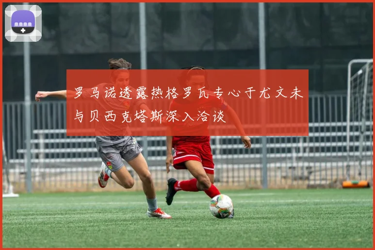 罗马诺透露热格罗瓦专心于尤文未与贝西克塔斯深入洽谈