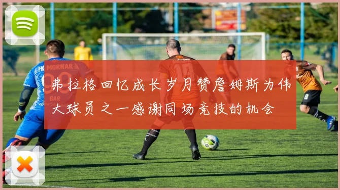 弗拉格回忆成长岁月赞詹姆斯为伟大球员之一感谢同场竞技的机会