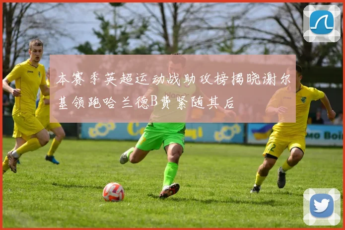 本赛季英超运动战助攻榜揭晓谢尔基领跑哈兰德B费紧随其后