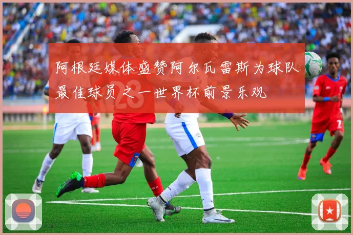 阿根廷媒体盛赞阿尔瓦雷斯为球队最佳球员之一世界杯前景乐观