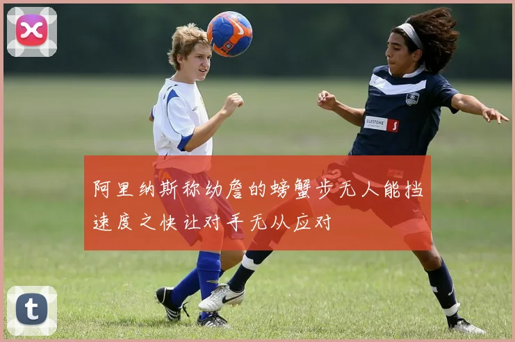 阿里纳斯称幼詹的螃蟹步无人能挡速度之快让对手无从应对