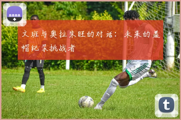 文班与奥拉朱旺的对话：未来的盖帽纪录挑战者