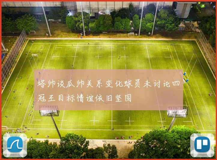 塔帅谈瓜帅关系变化球员未讨论四冠王目标情谊依旧坚固