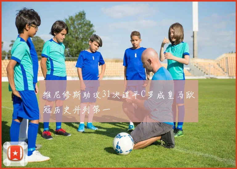 维尼修斯助攻31次追平C罗成皇马欧冠历史并列第一
