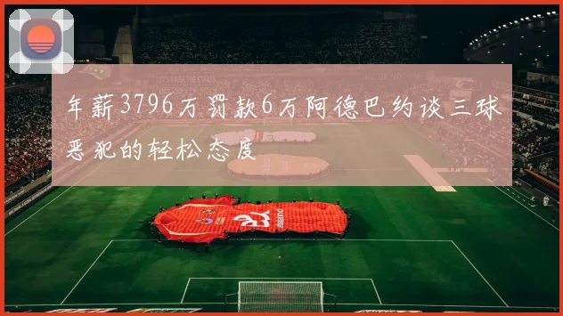 年薪3796万罚款6万阿德巴约谈三球恶犯的轻松态度