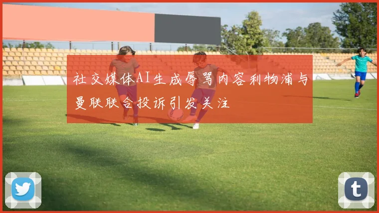 社交媒体AI生成辱骂内容利物浦与曼联联合投诉引发关注