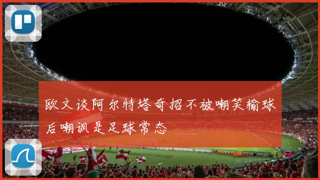 欧文谈阿尔特塔奇招不被嘲笑输球后嘲讽是足球常态