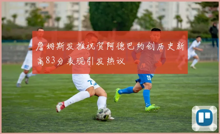 詹姆斯发推祝贺阿德巴约创历史新高83分表现引发热议