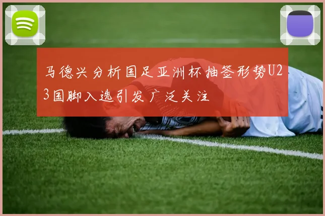 马德兴分析国足亚洲杯抽签形势U23国脚入选引发广泛关注
