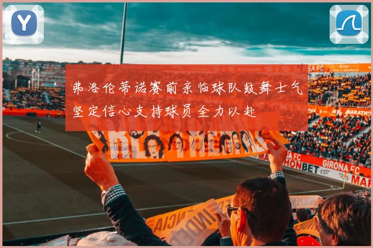 弗洛伦蒂诺赛前亲临球队鼓舞士气坚定信心支持球员全力以赴
