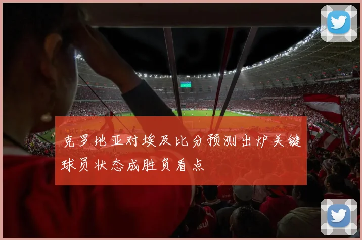 克罗地亚对埃及比分预测出炉关键球员状态成胜负看点