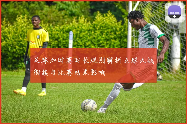 足球加时赛时长规则解析点球大战衔接与比赛结果影响