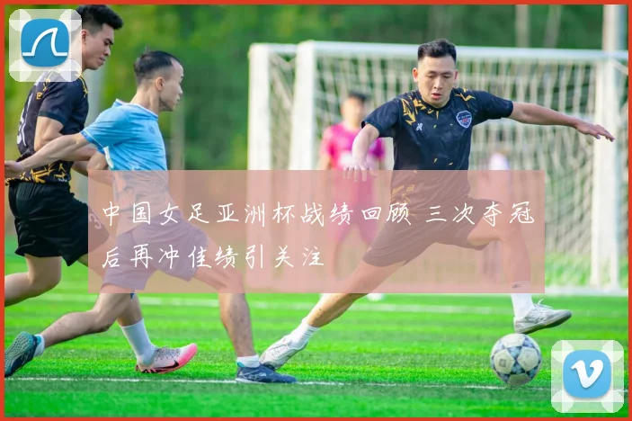 中国女足亚洲杯战绩回顾 三次夺冠后再冲佳绩引关注