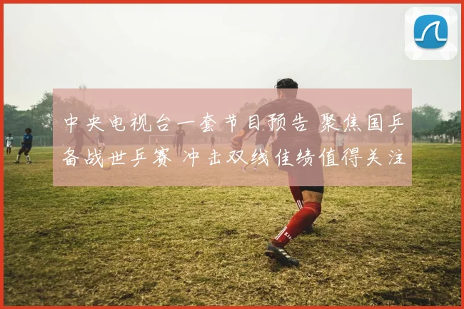 中央电视台一套节目预告 聚焦国乒备战世乒赛 冲击双线佳绩值得关注