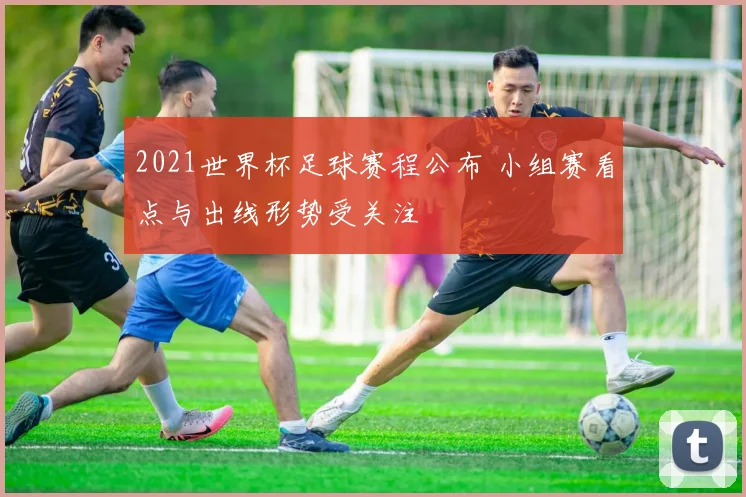 2021世界杯足球赛程公布 小组赛看点与出线形势受关注