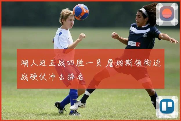 湖人近五战四胜一负 詹姆斯领衔连战硬仗冲击排名