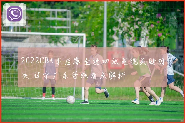 2022CBA季后赛全场回放重现关键对决 辽宁广东晋级看点解析
