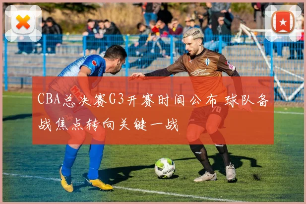 CBA总决赛G3开赛时间公布 球队备战焦点转向关键一战