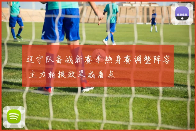 辽宁队备战新赛季热身赛调整阵容 主力轮换效果成看点