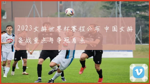 2023女排世界杯赛程公布 中国女排备战重点与争冠看点