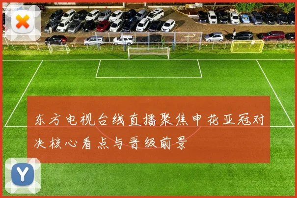 东方电视台线直播聚焦申花亚冠对决核心看点与晋级前景