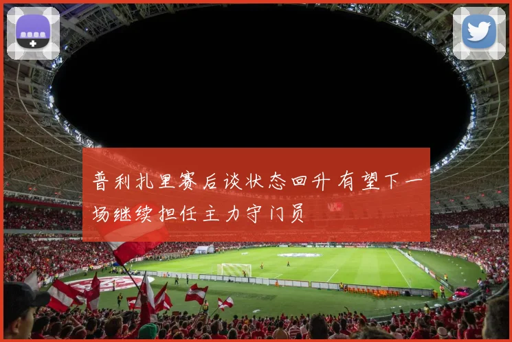 普利扎里赛后谈状态回升 有望下一场继续担任主力守门员