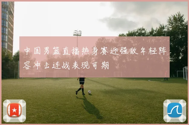 中国男篮直播热身赛迎强敌年轻阵容冲击连战表现可期