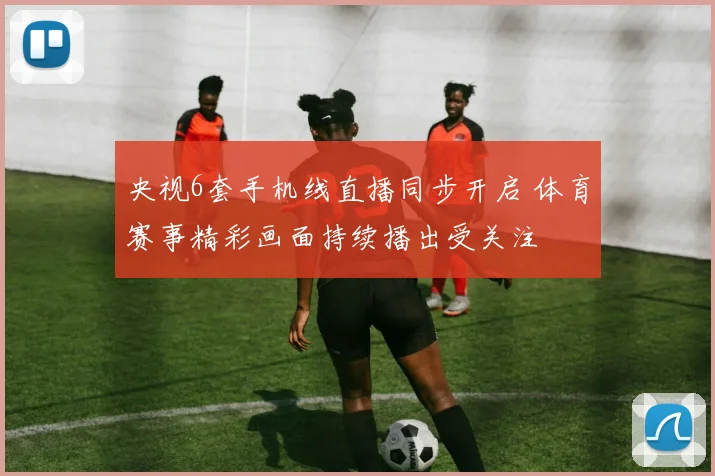 央视6套手机线直播同步开启 体育赛事精彩画面持续播出受关注
