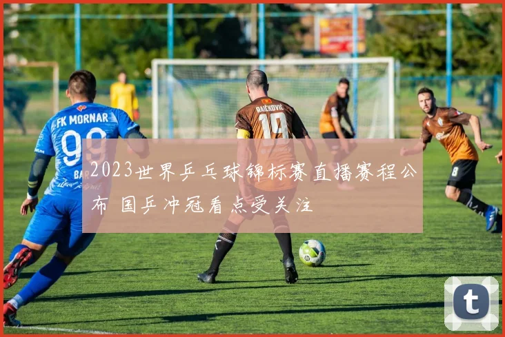 2023世界乒乓球锦标赛直播赛程公布 国乒冲冠看点受关注