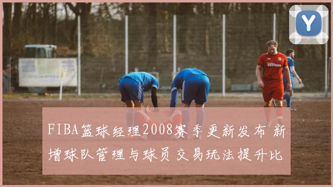 FIBA篮球经理2008赛季更新发布 新增球队管理与球员交易玩法提升比赛策略深度